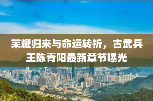 榮耀歸來(lái)與命運轉折，古武兵王陳青陽(yáng)最新章節曝光
