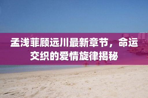 孟淺菲顧遠川最新章節，命運交織的愛(ài)情旋律揭秘