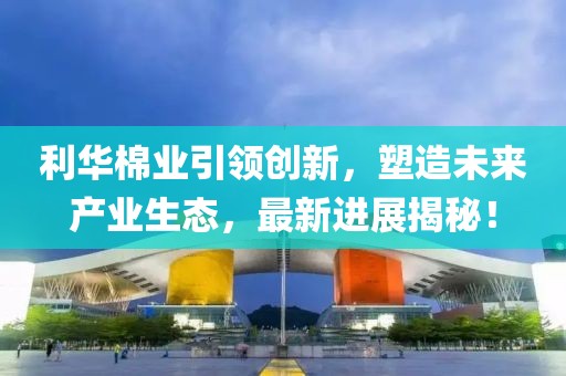 利華棉業(yè)引領(lǐng)創(chuàng  )新，塑造未來(lái)產(chǎn)業(yè)生態(tài)，最新進(jìn)展揭秘！