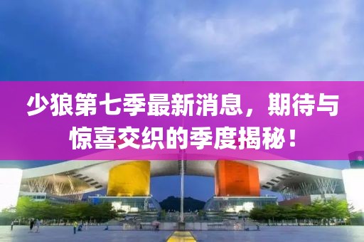 少狼第七季最新消息，期待與驚喜交織的季度揭秘！