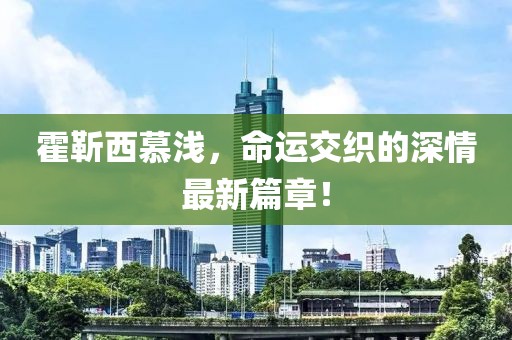 霍靳西慕淺，命運交織的深情最新篇章！