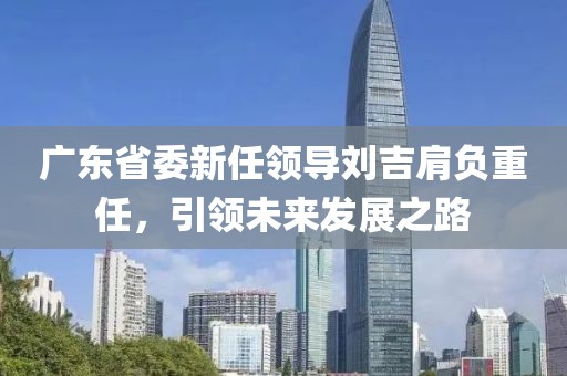 廣東省委新任領(lǐng)導劉吉肩負重任，引領(lǐng)未來(lái)發(fā)展之路