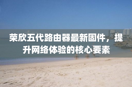 榮欣五代路由器最新固件，提升網(wǎng)絡(luò )體驗的核心要素