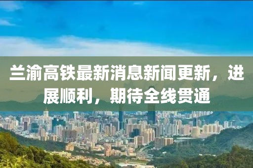 蘭渝高鐵最新消息新聞更新，進(jìn)展順利，期待全線(xiàn)貫通
