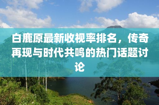 白鹿原最新收視率排名，傳奇再現與時(shí)代共鳴的熱門(mén)話(huà)題討論