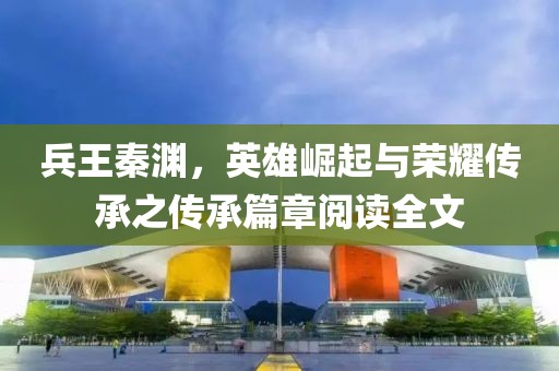 兵王秦淵，英雄崛起與榮耀傳承之傳承篇章閱讀全文