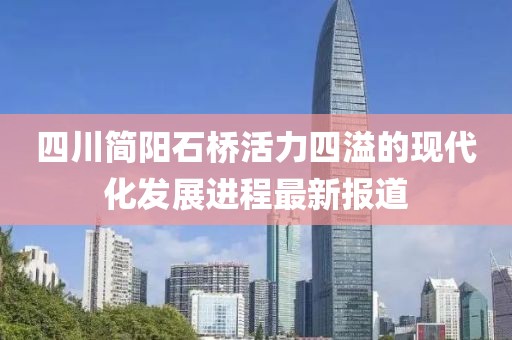 四川簡(jiǎn)陽(yáng)石橋活力四溢的現代化發(fā)展進(jìn)程最新報道