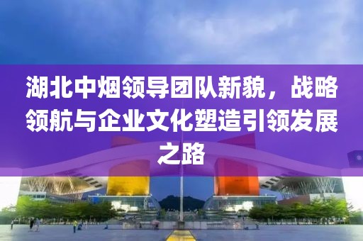 湖北中煙領(lǐng)導團隊新貌，戰略領(lǐng)航與企業(yè)文化塑造引領(lǐng)發(fā)展之路