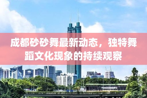 成都砂砂舞最新動(dòng)態(tài)，獨特舞蹈文化現象的持續觀(guān)察