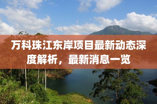萬(wàn)科珠江東岸項目最新動(dòng)態(tài)深度解析，最新消息一覽