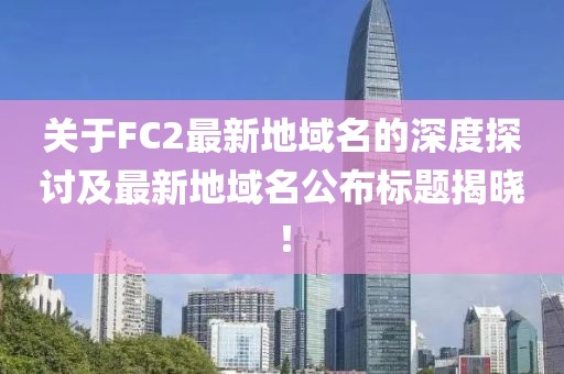關(guān)于FC2最新地域名的深度探討及最新地域名公布標題揭曉！