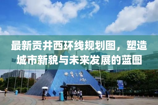最新貢井西環(huán)線(xiàn)規劃圖，塑造城市新貌與未來(lái)發(fā)展的藍圖