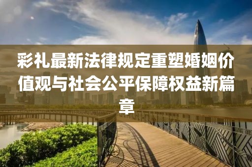 彩禮最新法律規定重塑婚姻價(jià)值觀(guān)與社會(huì )公平保障權益新篇章