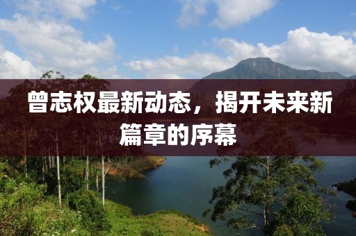 曾志權最新動(dòng)態(tài)，揭開(kāi)未來(lái)新篇章的序幕