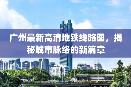 廣州最新高清地鐵線(xiàn)路圖，揭秘城市脈絡(luò )的新篇章