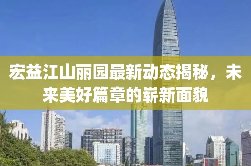 宏益江山麗園最新動(dòng)態(tài)揭秘，未來(lái)美好篇章的嶄新面貌