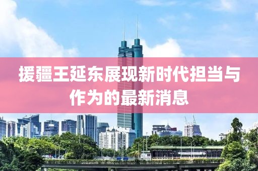援疆王延東展現新時(shí)代擔當與作為的最新消息