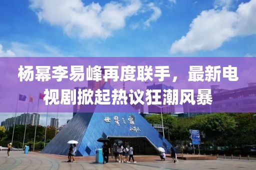 楊冪李易峰再度聯(lián)手，最新電視劇掀起熱議狂潮風(fēng)暴