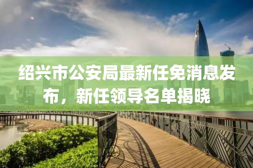 紹興市公安局最新任免消息發(fā)布，新任領(lǐng)導名單揭曉