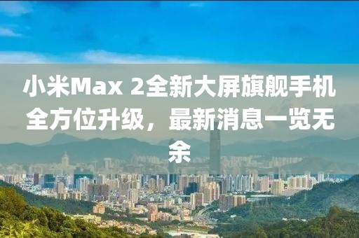 小米Max 2全新大屏旗艦手機全方位升級，最新消息一覽無(wú)余