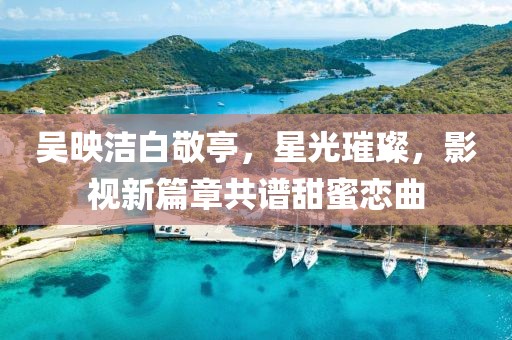 吳映潔白敬亭，星光璀璨，影視新篇章共譜甜蜜戀曲