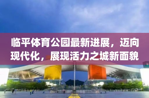 臨平體育公園最新進(jìn)展，邁向現代化，展現活力之城新面貌