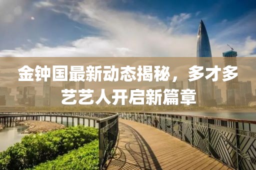 金鐘國最新動(dòng)態(tài)揭秘，多才多藝藝人開(kāi)啟新篇章