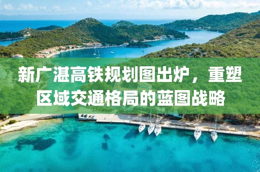 新廣湛高鐵規劃圖出爐，重塑區域交通格局的藍圖戰略