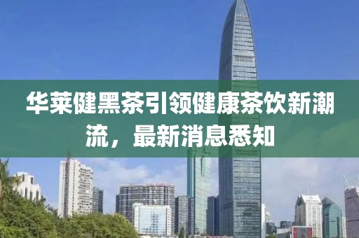 華萊健黑茶引領(lǐng)健康茶飲新潮流，最新消息悉知