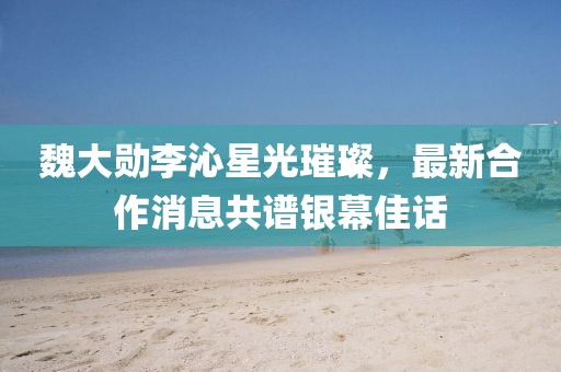 魏大勛李沁星光璀璨，最新合作消息共譜銀幕佳話(huà)