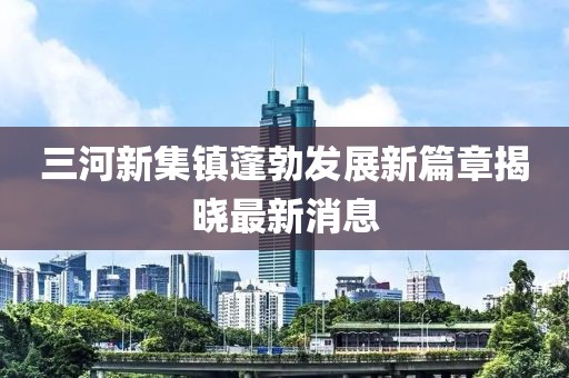 三河新集鎮蓬勃發(fā)展新篇章揭曉最新消息
