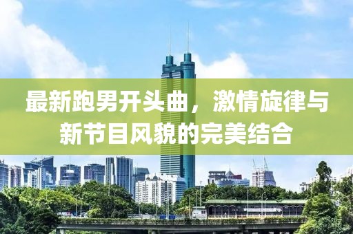 最新跑男開(kāi)頭曲，激情旋律與新節目風(fēng)貌的完美結合