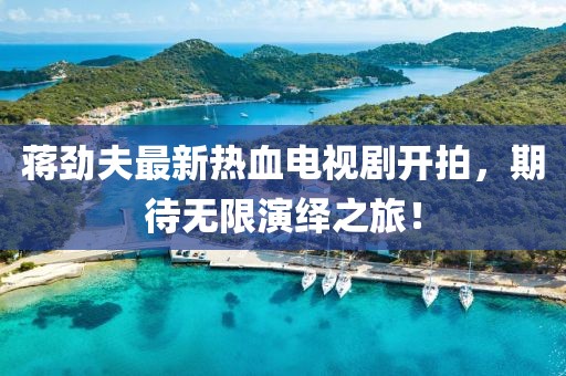 蔣勁夫最新熱血電視劇開(kāi)拍，期待無(wú)限演繹之旅！