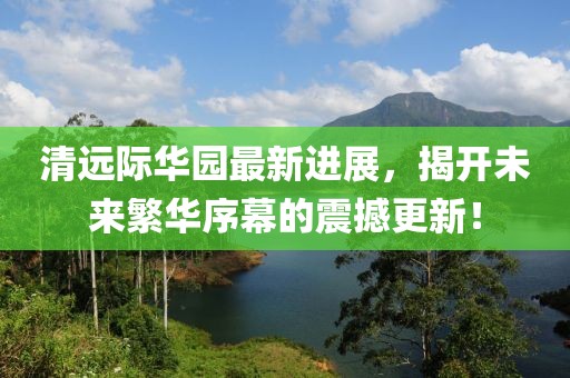 清遠際華園最新進(jìn)展，揭開(kāi)未來(lái)繁華序幕的震撼更新！