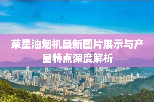 榮星油煙機最新圖片展示與產(chǎn)品特點(diǎn)深度解析