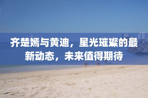 齊楚嫣與黃迪，星光璀璨的最新動(dòng)態(tài)，未來(lái)值得期待