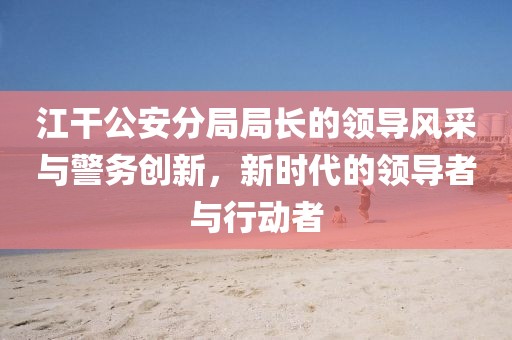 江干公安分局局長(cháng)的領(lǐng)導風(fēng)采與警務(wù)創(chuàng  )新，新時(shí)代的領(lǐng)導者與行動(dòng)者