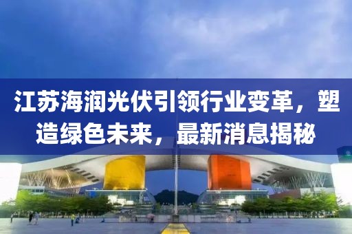 江蘇海潤光伏引領(lǐng)行業(yè)變革，塑造綠色未來(lái)，最新消息揭秘