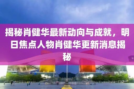 揭秘肖健華最新動(dòng)向與成就，明日焦點(diǎn)人物肖健華更新消息揭秘