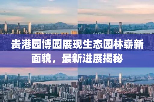 貴港園博園展現生態(tài)園林嶄新面貌，最新進(jìn)展揭秘