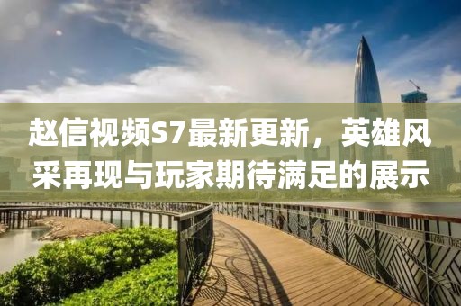 趙信視頻S7最新更新，英雄風(fēng)采再現與玩家期待滿(mǎn)足的展示