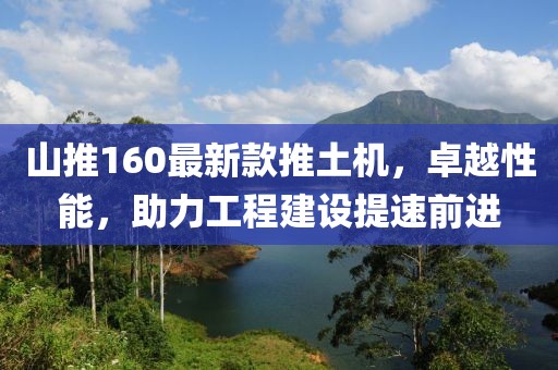山推160最新款推土機，卓越性能，助力工程建設提速前進(jìn)