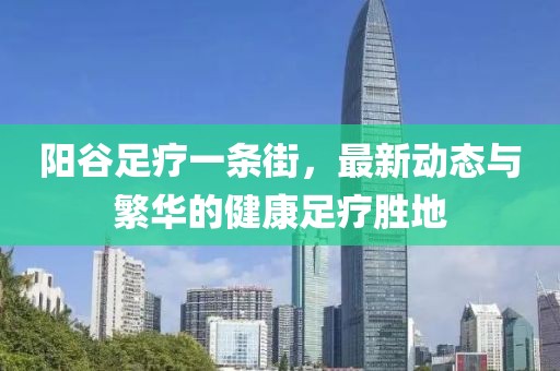 陽(yáng)谷足療一條街，最新動(dòng)態(tài)與繁華的健康足療勝地