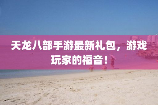 天龍八部手游最新禮包，游戲玩家的福音！