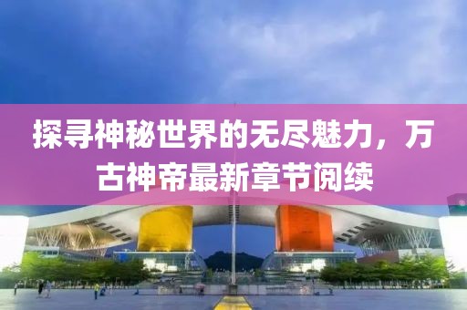 探尋神秘世界的無(wú)盡魅力，萬(wàn)古神帝最新章節閱續