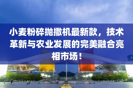 小麥粉碎拋撒機最新款，技術(shù)革新與農業(yè)發(fā)展的完美融合亮相市場(chǎng)！