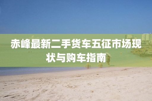 赤峰最新二手貨車(chē)五征市場(chǎng)現狀與購車(chē)指南