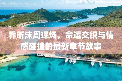 喬昕沫周琛煬，命運交織與情感碰撞的最新章節故事