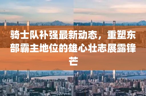 騎士隊補強最新動(dòng)態(tài)，重塑東部霸主地位的雄心壯志展露鋒芒