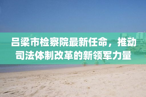 呂梁市檢察院最新任命，推動(dòng)司法體制改革的新領(lǐng)軍力量